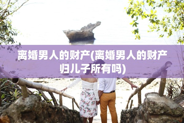 离婚男人的财产(离婚男人的财产归儿子所有吗) 离婚男人的财产(离婚男人的财产归儿子所有吗)