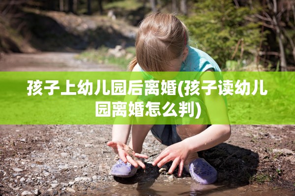 孩子上幼儿园后离婚(孩子读幼儿园离婚怎么判)