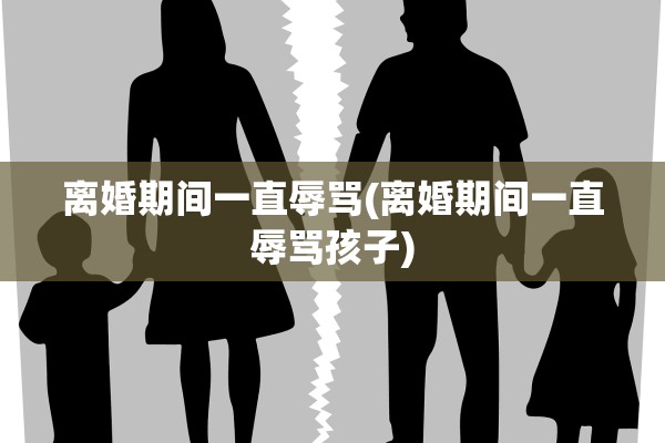 离婚期间一直辱骂(离婚期间一直辱骂孩子)