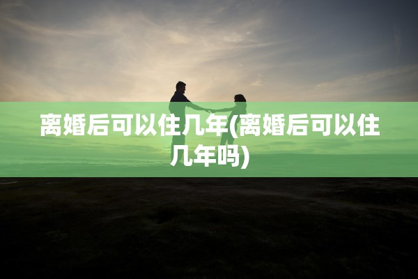 离婚后可以住几年(离婚后可以住几年吗)