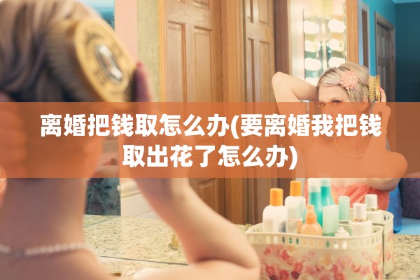 离婚把钱取怎么办(要离婚我把钱取出花了怎么办)