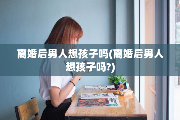 离婚后男人想孩子吗(离婚后男人想孩子吗?)