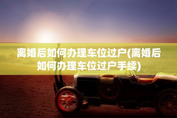 离婚后如何办理车位过户(离婚后如何办理车位过户手续)