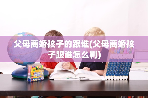 父母离婚孩子的跟谁(父母离婚孩子跟谁怎么判) 父母离婚孩子的跟谁(父母离婚孩子跟谁怎么判)