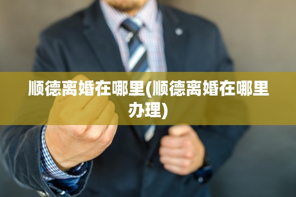 顺德离婚在哪里(顺德离婚在哪里办理)