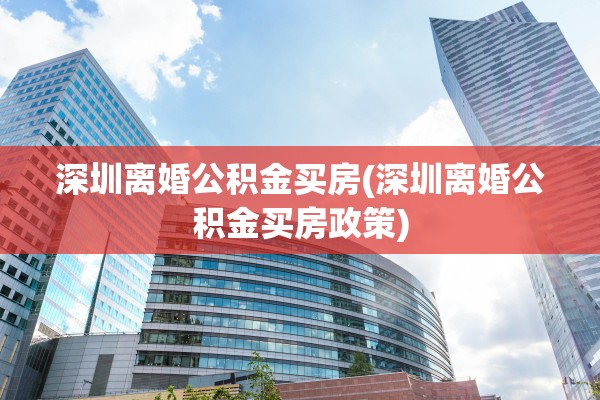深圳离婚公积金买房(深圳离婚公积金买房政策)