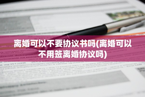 离婚可以不要协议书吗(离婚可以不用签离婚协议吗) 离婚可以不要协议书吗(离婚可以不用签离婚协议吗)