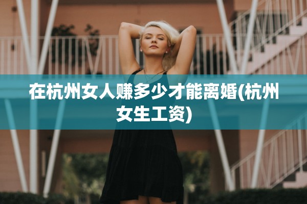在杭州女人赚多少才能离婚(杭州女生工资) 在杭州女人赚多少才能离婚(杭州女生工资)