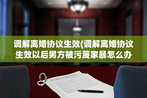 调解离婚协议生效(调解离婚协议生效以后男方被污蔑家暴怎么办)