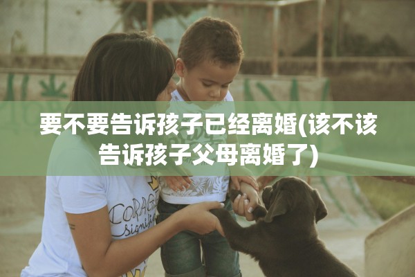 要不要告诉孩子已经离婚(该不该告诉孩子父母离婚了) 要不要告诉孩子已经离婚(该不该告诉孩子父母离婚了)