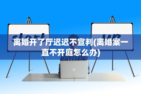 离婚开了厅迟迟不宣判(离婚案一直不开庭怎么办)