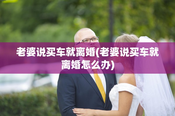 老婆说买车就离婚(老婆说买车就离婚怎么办) 老婆说买车就离婚(老婆说买车就离婚怎么办)