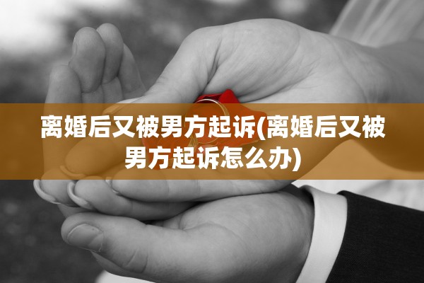 离婚后又被男方起诉(离婚后又被男方起诉怎么办)
