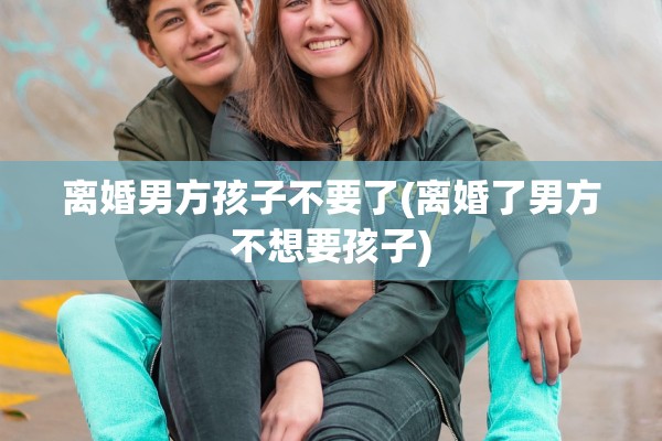 离婚男方孩子不要了(离婚了男方不想要孩子)
