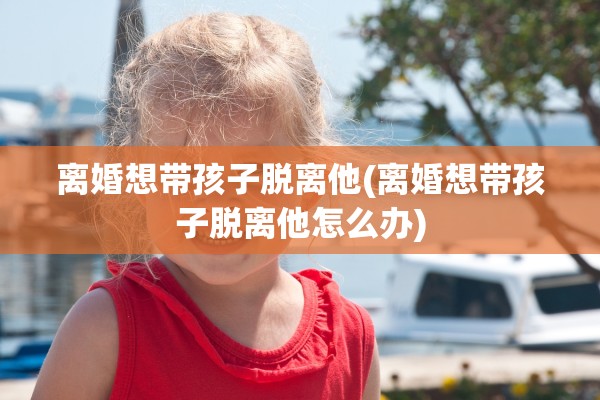 离婚想带孩子脱离他(离婚想带孩子脱离他怎么办)