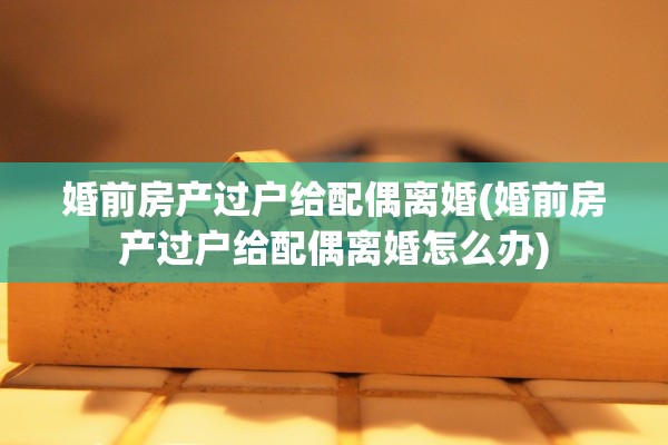 婚前房产过户给配偶离婚(婚前房产过户给配偶离婚怎么办) 婚前房产过户给配偶离婚(婚前房产过户给配偶离婚怎么办)