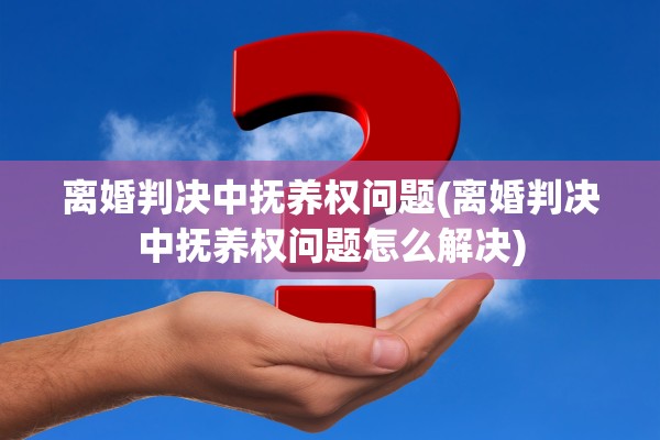 离婚判决中抚养权问题(离婚判决中抚养权问题怎么解决)