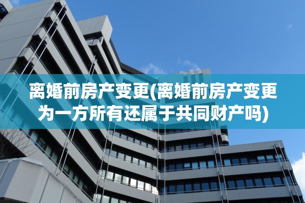 离婚前房产变更(离婚前房产变更为一方所有还属于共同财产吗)