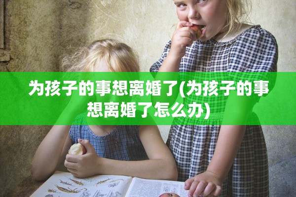 为孩子的事想离婚了(为孩子的事想离婚了怎么办)