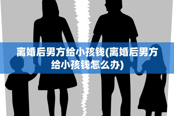 离婚后男方给小孩钱(离婚后男方给小孩钱怎么办)