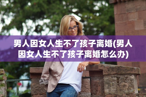 男人因女人生不了孩子离婚(男人因女人生不了孩子离婚怎么办)