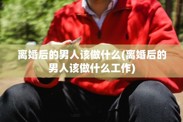 离婚后的男人该做什么(离婚后的男人该做什么工作) 离婚后的男人该做什么(离婚后的男人该做什么工作)