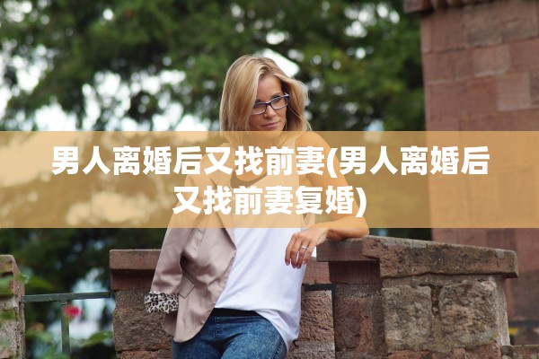 男人离婚后又找前妻(男人离婚后又找前妻复婚) 男人离婚后又找前妻(男人离婚后又找前妻复婚)