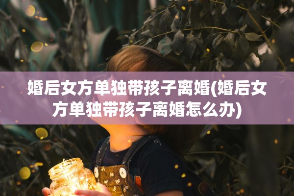 婚后女方单独带孩子离婚(婚后女方单独带孩子离婚怎么办) 婚后女方单独带孩子离婚(婚后女方单独带孩子离婚怎么办)