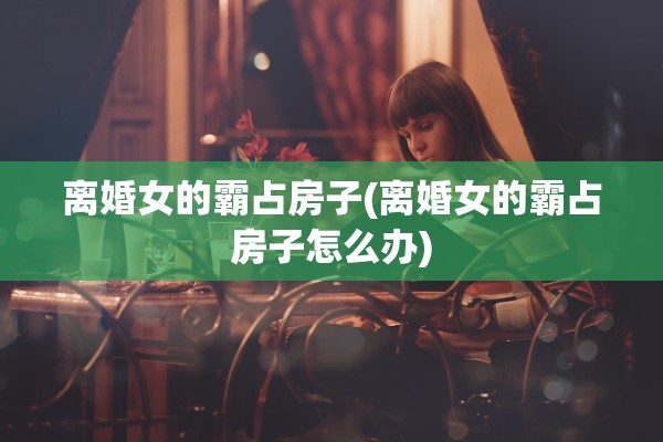 离婚女的霸占房子(离婚女的霸占房子怎么办) 离婚女的霸占房子(离婚女的霸占房子怎么办)