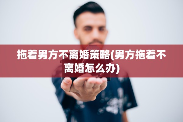 拖着男方不离婚策略(男方拖着不离婚怎么办)
