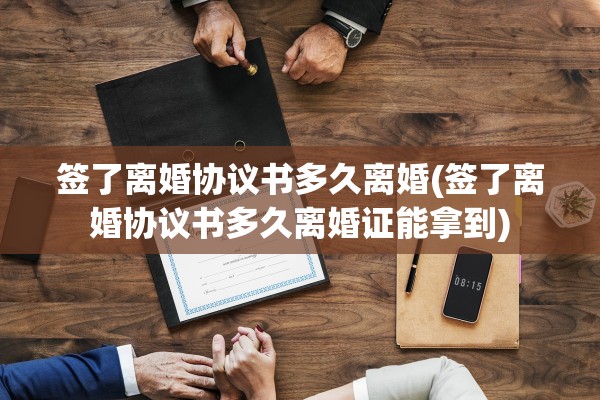 签了离婚协议书多久离婚(签了离婚协议书多久离婚证能拿到)