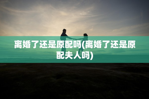 离婚了还是原配吗(离婚了还是原配夫人吗)