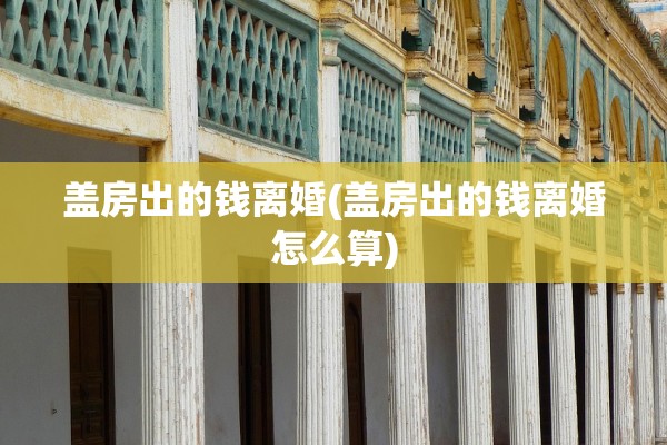 盖房出的钱离婚(盖房出的钱离婚怎么算) 盖房出的钱离婚(盖房出的钱离婚怎么算)