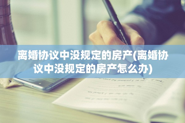 离婚协议中没规定的房产(离婚协议中没规定的房产怎么办) 离婚协议中没规定的房产(离婚协议中没规定的房产怎么办)