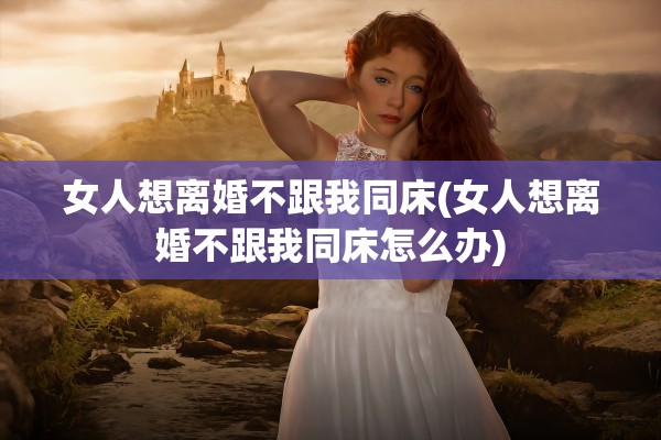 女人想离婚不跟我同床(女人想离婚不跟我同床怎么办) 女人想离婚不跟我同床(女人想离婚不跟我同床怎么办)