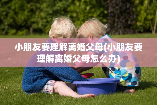 小朋友要理解离婚父母(小朋友要理解离婚父母怎么办) 小朋友要理解离婚父母(小朋友要理解离婚父母怎么办)
