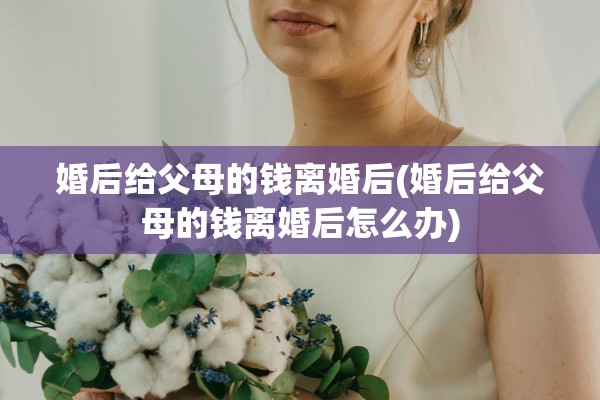 婚后给父母的钱离婚后(婚后给父母的钱离婚后怎么办) 婚后给父母的钱离婚后(婚后给父母的钱离婚后怎么办)