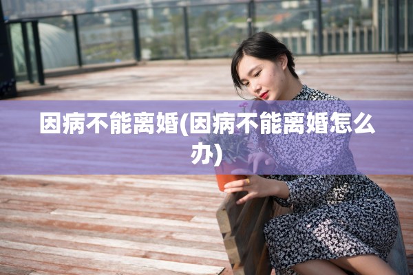 因病不能离婚(因病不能离婚怎么办) 因病不能离婚(因病不能离婚怎么办)