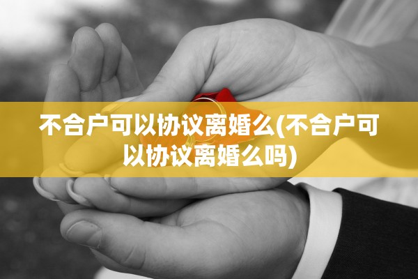 不合户可以协议离婚么(不合户可以协议离婚么吗) 不合户可以协议离婚么(不合户可以协议离婚么吗)