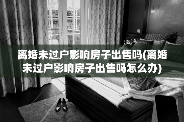 离婚未过户影响房子出售吗(离婚未过户影响房子出售吗怎么办)