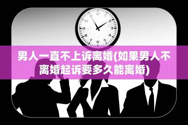 男人一直不上诉离婚(如果男人不离婚起诉要多久能离婚)