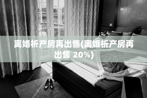 离婚析产房再出售(离婚析产房再出售 20%)