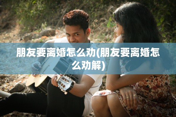 朋友要离婚怎么劝(朋友要离婚怎么劝解)