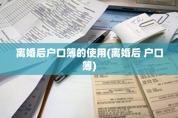 离婚后户口簿的使用(离婚后 户口簿) 离婚后户口簿的使用(离婚后 户口簿)
