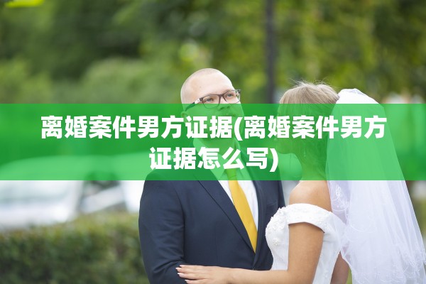 离婚案件男方证据(离婚案件男方证据怎么写)