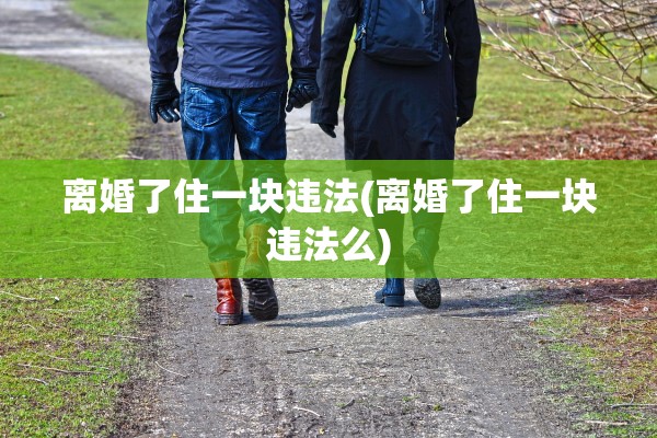 离婚了住一块违法(离婚了住一块违法么) 离婚了住一块违法(离婚了住一块违法么)