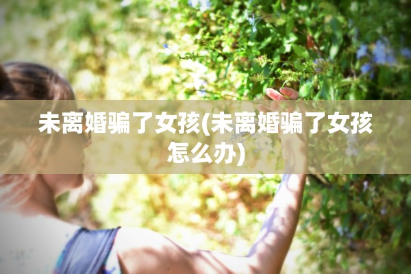 未离婚骗了女孩(未离婚骗了女孩怎么办) 未离婚骗了女孩(未离婚骗了女孩怎么办)