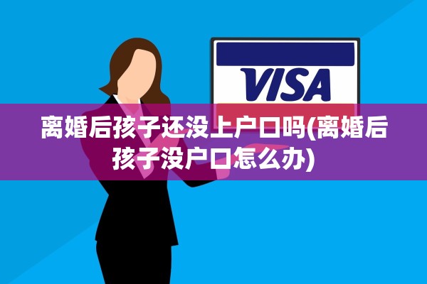 离婚后孩子还没上户口吗(离婚后孩子没户口怎么办)