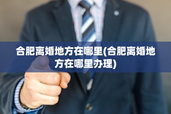 合肥离婚地方在哪里(合肥离婚地方在哪里办理)