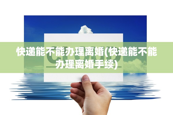 快递能不能办理离婚(快递能不能办理离婚手续)